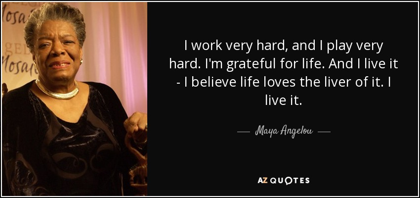 I work very hard, and I play very hard. I'm grateful for life. And I live it - I believe life loves the liver of it. I live it. - Maya Angelou