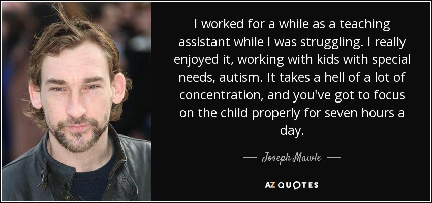 I worked for a while as a teaching assistant while I was struggling. I really enjoyed it, working with kids with special needs, autism. It takes a hell of a lot of concentration, and you've got to focus on the child properly for seven hours a day. - Joseph Mawle