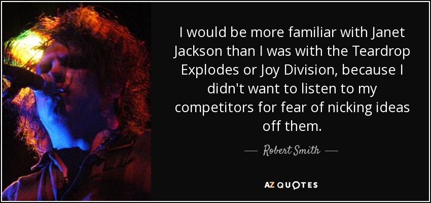 I would be more familiar with Janet Jackson than I was with the Teardrop Explodes or Joy Division, because I didn't want to listen to my competitors for fear of nicking ideas off them. - Robert Smith