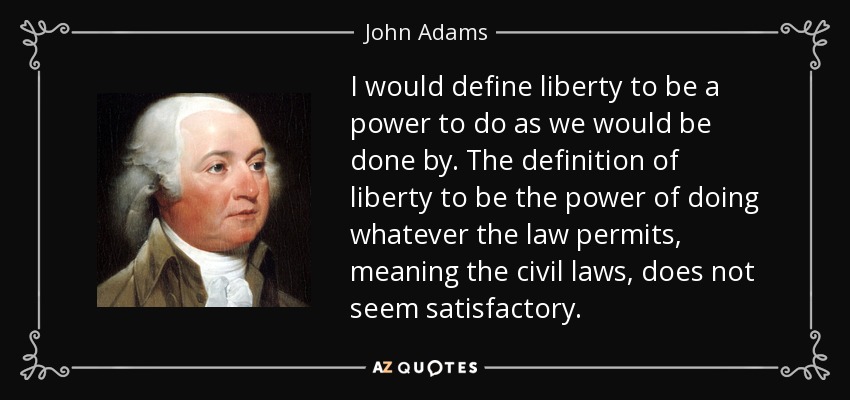 I would define liberty to be a power to do as we would be done by. The definition of liberty to be the power of doing whatever the law permits, meaning the civil laws, does not seem satisfactory. - John Adams