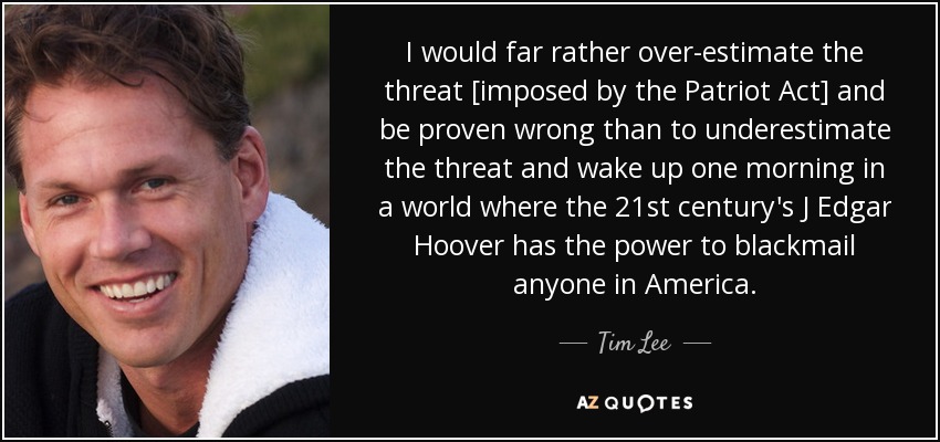 I would far rather over-estimate the threat [imposed by the Patriot Act] and be proven wrong than to underestimate the threat and wake up one morning in a world where the 21st century's J Edgar Hoover has the power to blackmail anyone in America. - Tim Lee