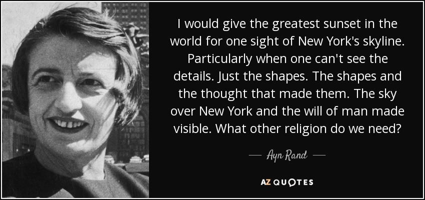 I would give the greatest sunset in the world for one sight of New York's skyline. Particularly when one can't see the details. Just the shapes. The shapes and the thought that made them. The sky over New York and the will of man made visible. What other religion do we need? - Ayn Rand