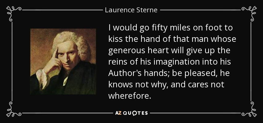 I would go fifty miles on foot to kiss the hand of that man whose generous heart will give up the reins of his imagination into his Author's hands; be pleased, he knows not why, and cares not wherefore. - Laurence Sterne