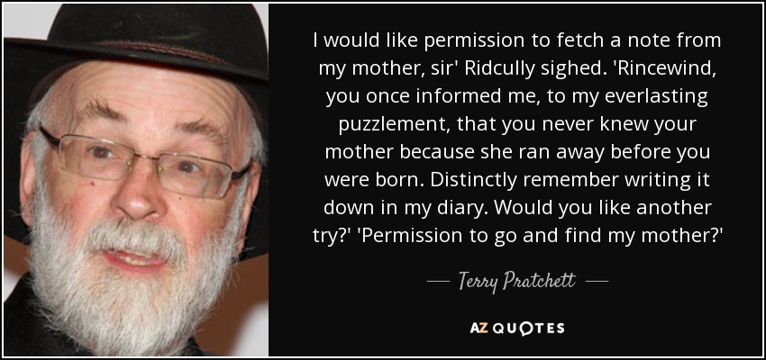 I would like permission to fetch a note from my mother, sir' Ridcully sighed. 'Rincewind, you once informed me, to my everlasting puzzlement, that you never knew your mother because she ran away before you were born. Distinctly remember writing it down in my diary. Would you like another try?' 'Permission to go and find my mother?' - Terry Pratchett