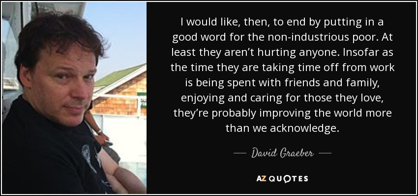 I would like, then, to end by putting in a good word for the non-industrious poor. At least they aren’t hurting anyone. Insofar as the time they are taking time off from work is being spent with friends and family, enjoying and caring for those they love, they’re probably improving the world more than we acknowledge. - David Graeber