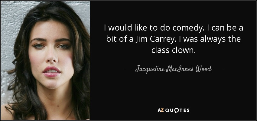 I would like to do comedy. I can be a bit of a Jim Carrey. I was always the class clown. - Jacqueline MacInnes Wood