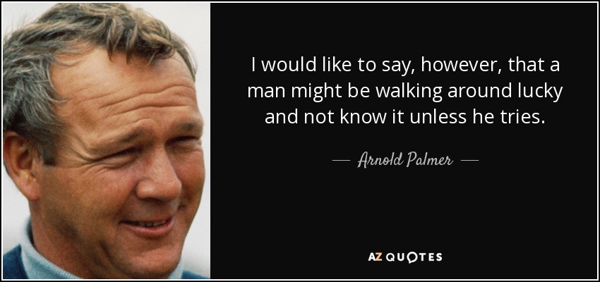 I would like to say, however, that a man might be walking around lucky and not know it unless he tries. - Arnold Palmer