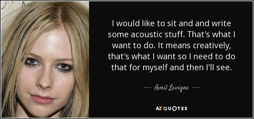 I would like to sit and and write some acoustic stuff. That's what I want to do. It means creatively, that's what I want so I need to do that for myself and then I'll see. - Avril Lavigne