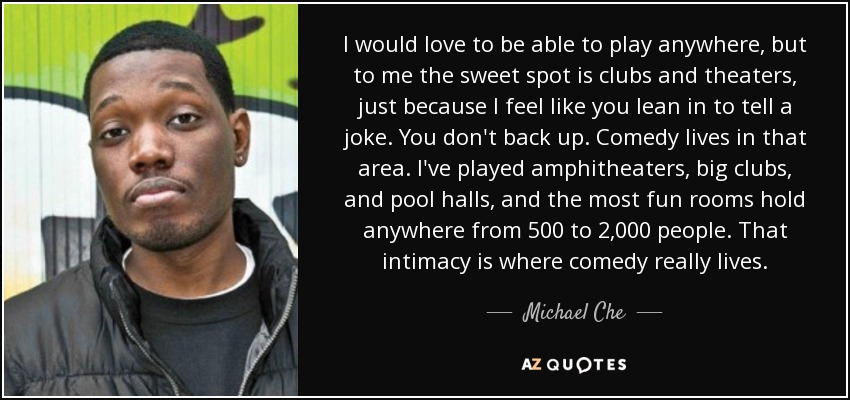 I would love to be able to play anywhere, but to me the sweet spot is clubs and theaters, just because I feel like you lean in to tell a joke. You don't back up. Comedy lives in that area. I've played amphitheaters, big clubs, and pool halls, and the most fun rooms hold anywhere from 500 to 2,000 people. That intimacy is where comedy really lives. - Michael Che