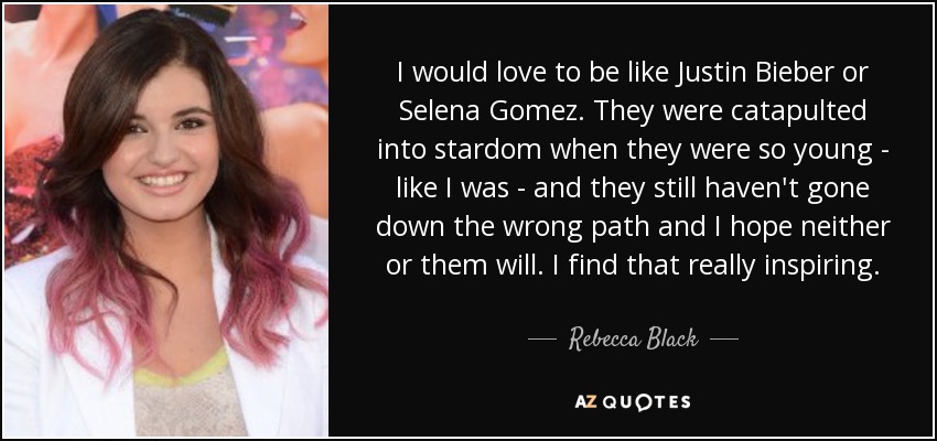 I would love to be like Justin Bieber or Selena Gomez. They were catapulted into stardom when they were so young - like I was - and they still haven't gone down the wrong path and I hope neither or them will. I find that really inspiring. - Rebecca Black