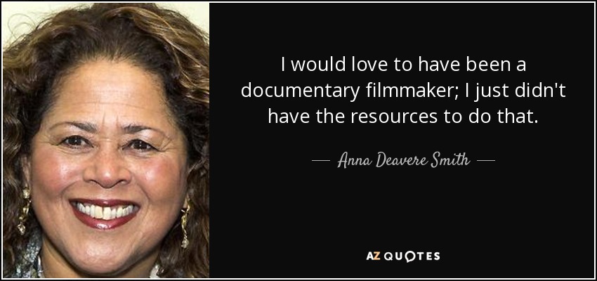 I would love to have been a documentary filmmaker; I just didn't have the resources to do that. - Anna Deavere Smith