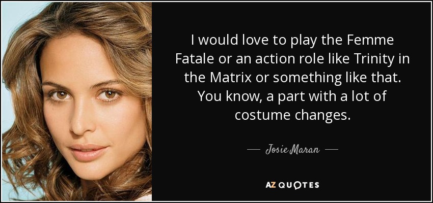 I would love to play the Femme Fatale or an action role like Trinity in the Matrix or something like that. You know, a part with a lot of costume changes. - Josie Maran