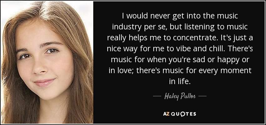 I would never get into the music industry per se, but listening to music really helps me to concentrate. It's just a nice way for me to vibe and chill. There's music for when you're sad or happy or in love; there's music for every moment in life. - Haley Pullos