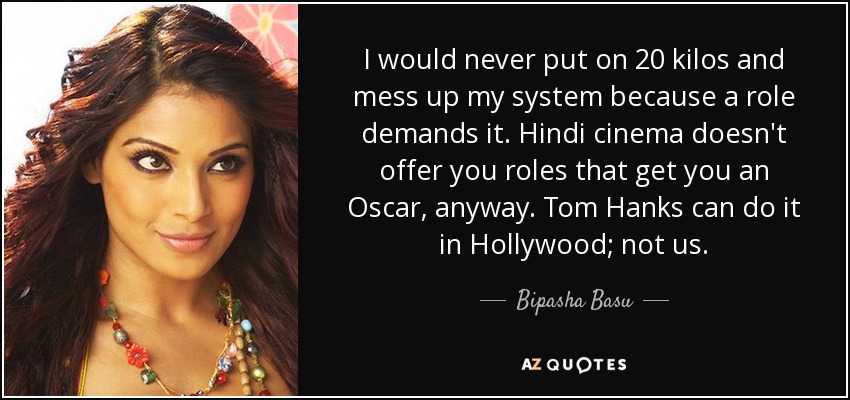 Jamás engordaría 20 kilos y estropearía mi organismo porque un papel lo exija. Además, el cine hindú no te ofrece papeles que te den un Oscar. Tom Hanks puede hacerlo en Hollywood; nosotros, no. - Bipasha Basu