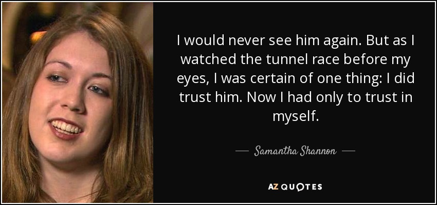 I would never see him again. But as I watched the tunnel race before my eyes, I was certain of one thing: I did trust him. Now I had only to trust in myself. - Samantha Shannon