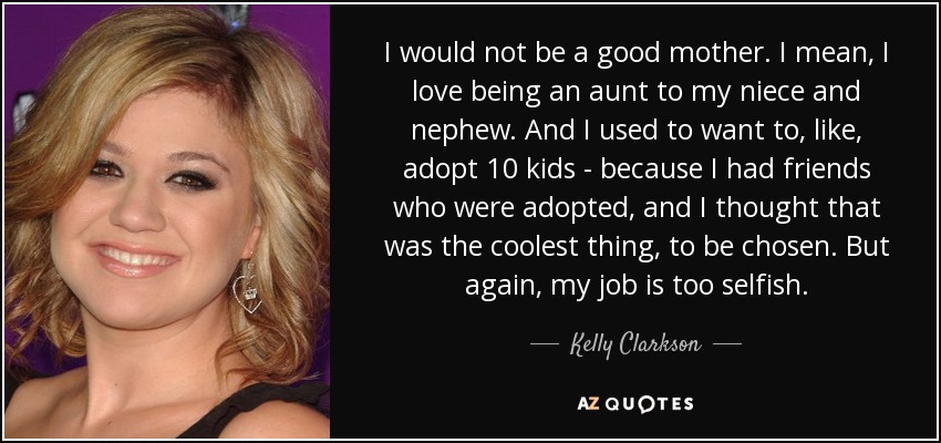 No sería una buena madre. Me encanta ser tía de mis sobrinos. Y solía querer adoptar a 10 niños, porque tenía amigos adoptados y me parecía lo más guay, ser elegida. Pero, de nuevo, mi trabajo es demasiado egoísta. - Kelly Clarkson