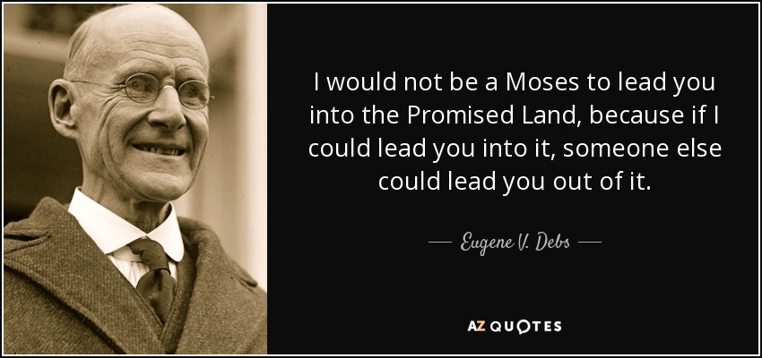 I would not be a Moses to lead you into the Promised Land, because if I could lead you into it, someone else could lead you out of it. - Eugene V. Debs