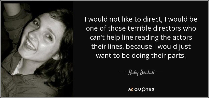 I would not like to direct, I would be one of those terrible directors who can't help line reading the actors their lines, because I would just want to be doing their parts. - Ruby Bentall