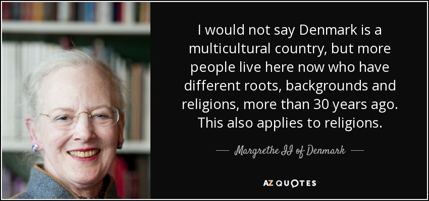 I would not say Denmark is a multicultural country, but more people live here now who have different roots, backgrounds and religions, more than 30 years ago. This also applies to religions. - Margrethe II of Denmark