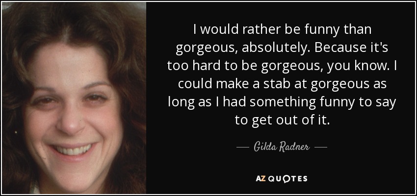 I would rather be funny than gorgeous, absolutely. Because it's too hard to be gorgeous, you know. I could make a stab at gorgeous as long as I had something funny to say to get out of it. - Gilda Radner