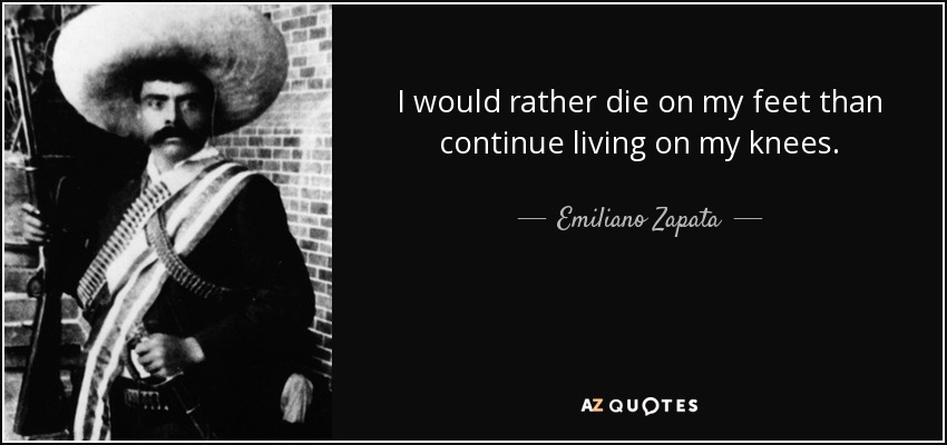 I would rather die on my feet than continue living on my knees. - Emiliano Zapata