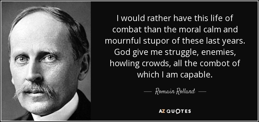 I would rather have this life of combat than the moral calm and mournful stupor of these last years. God give me struggle, enemies, howling crowds, all the combot of which I am capable. - Romain Rolland