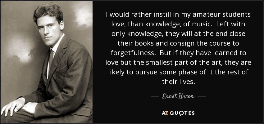 I would rather instill in my amateur students love, than knowledge, of music. Left with only knowledge, they will at the end close their books and consign the course to forgetfulness. But if they have learned to love but the smallest part of the art, they are likely to pursue some phase of it the rest of their lives. - Ernst Bacon