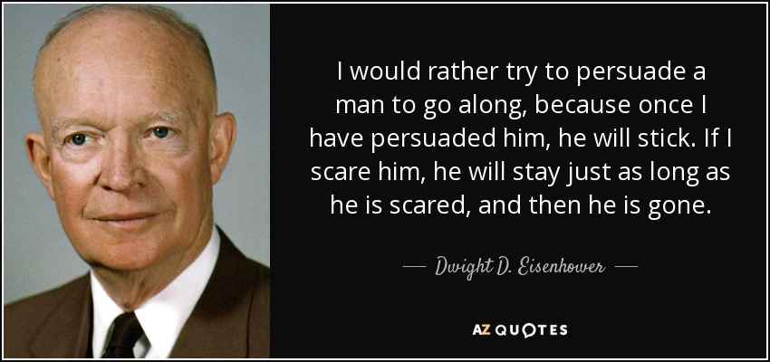 Prefiero intentar persuadir a un hombre, porque una vez que lo he persuadido, se queda. Si le asusto, se quedará el tiempo que esté asustado, y luego se irá. - Dwight D. Eisenhower