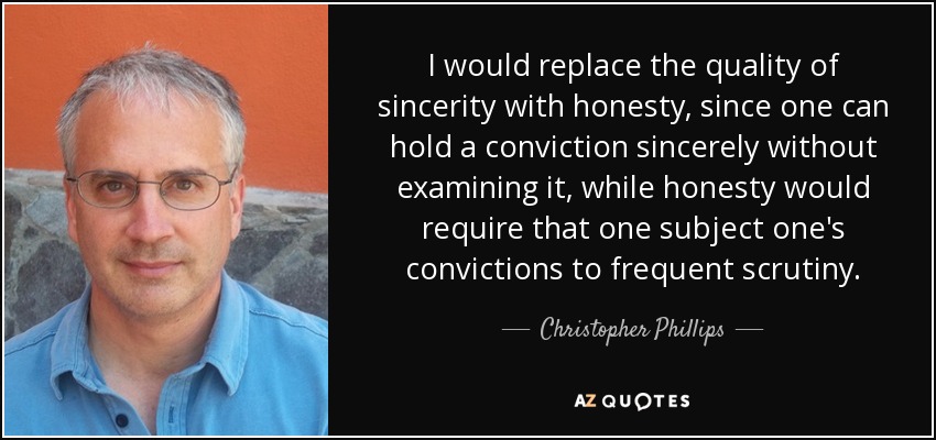 I would replace the quality of sincerity with honesty, since one can hold a conviction sincerely without examining it, while honesty would require that one subject one's convictions to frequent scrutiny. - Christopher Phillips