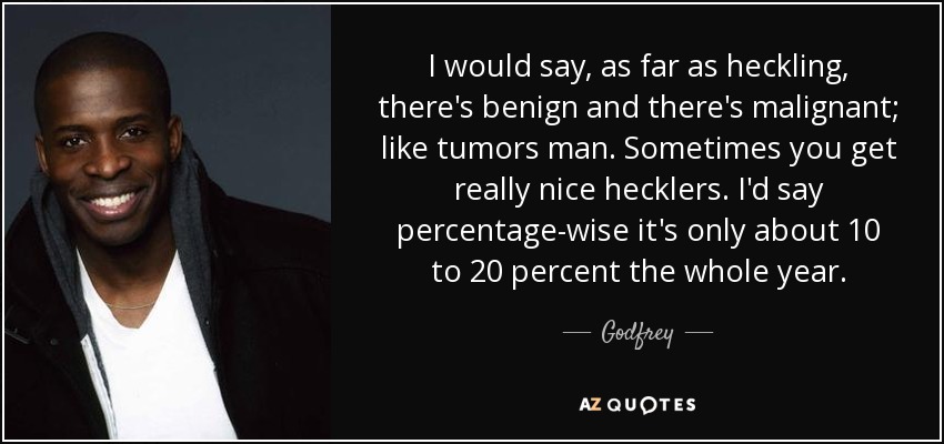 I would say, as far as heckling, there's benign and there's malignant; like tumors man. Sometimes you get really nice hecklers. I'd say percentage-wise it's only about 10 to 20 percent the whole year. - Godfrey