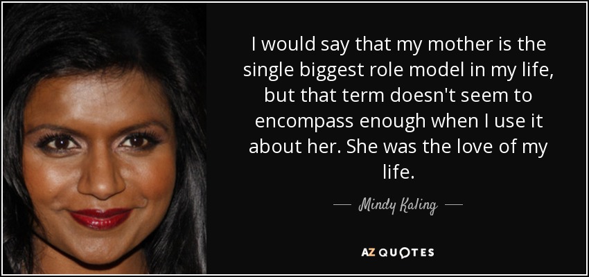 I would say that my mother is the single biggest role model in my life, but that term doesn't seem to encompass enough when I use it about her. She was the love of my life. - Mindy Kaling