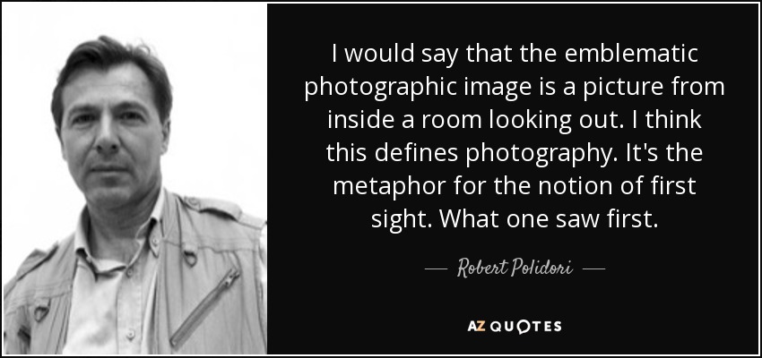 I would say that the emblematic photographic image is a picture from inside a room looking out. I think this defines photography. It's the metaphor for the notion of first sight. What one saw first. - Robert Polidori