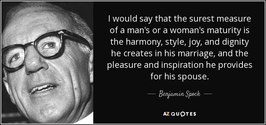 I would say that the surest measure of a man's or a woman's maturity is the harmony, style, joy, and dignity he creates in his marriage, and the pleasure and inspiration he provides for his spouse. - Benjamin Spock