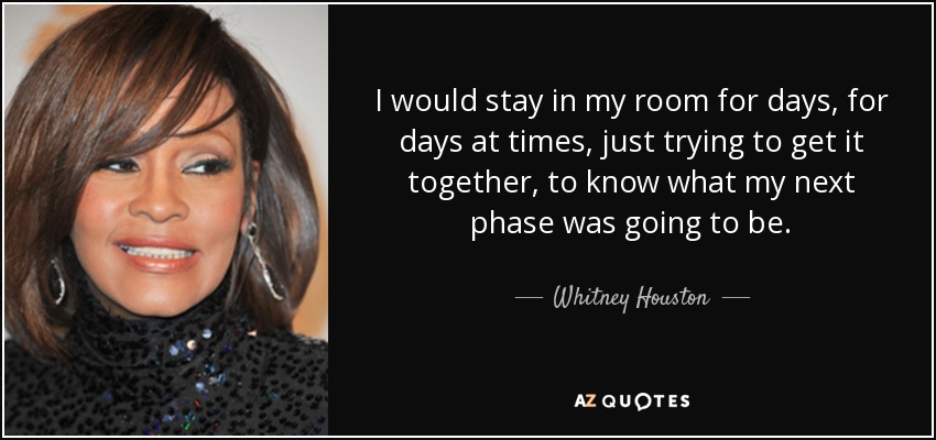I would stay in my room for days, for days at times, just trying to get it together, to know what my next phase was going to be. - Whitney Houston