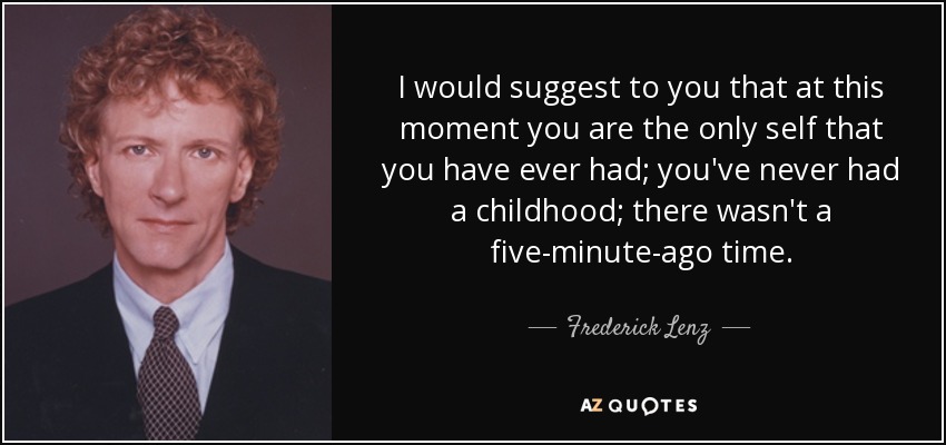 I would suggest to you that at this moment you are the only self that you have ever had; you've never had a childhood; there wasn't a five-minute-ago time. - Frederick Lenz