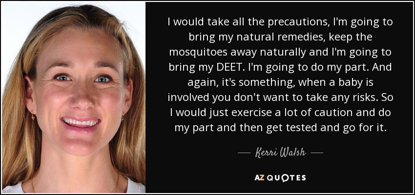 I would take all the precautions, I'm going to bring my natural remedies, keep the mosquitoes away naturally and I'm going to bring my DEET. I'm going to do my part. And again, it's something, when a baby is involved you don't want to take any risks. So I would just exercise a lot of caution and do my part and then get tested and go for it. - Kerri Walsh