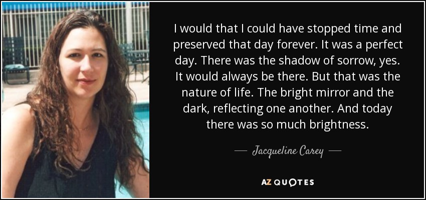 I would that I could have stopped time and preserved that day forever. It was a perfect day. There was the shadow of sorrow, yes. It would always be there. But that was the nature of life. The bright mirror and the dark, reflecting one another. And today there was so much brightness. - Jacqueline Carey