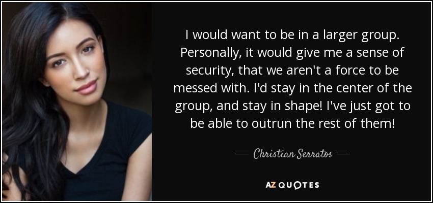 I would want to be in a larger group. Personally, it would give me a sense of security, that we aren't a force to be messed with. I'd stay in the center of the group, and stay in shape! I've just got to be able to outrun the rest of them! - Christian Serratos