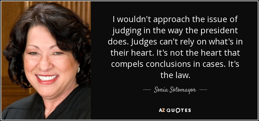 I wouldn't approach the issue of judging in the way the president does. Judges can't rely on what's in their heart. It's not the heart that compels conclusions in cases. It's the law. - Sonia Sotomayor