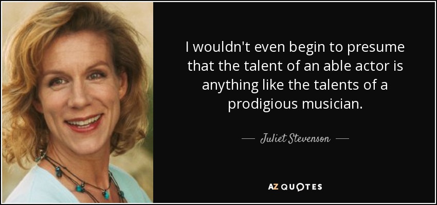 I wouldn't even begin to presume that the talent of an able actor is anything like the talents of a prodigious musician. - Juliet Stevenson