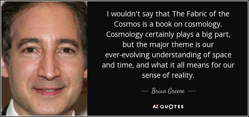 Yo no diría que La trama del cosmos es un libro de cosmología. La cosmología desempeña un papel importante, pero el tema principal es nuestra comprensión en constante evolución del espacio y el tiempo, y lo que todo ello significa para nuestro sentido de la realidad. - Brian Greene