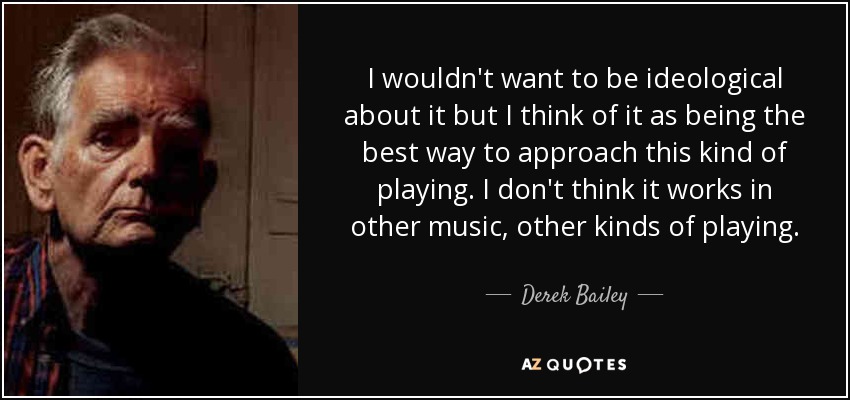 I wouldn't want to be ideological about it but I think of it as being the best way to approach this kind of playing. I don't think it works in other music, other kinds of playing. - Derek Bailey