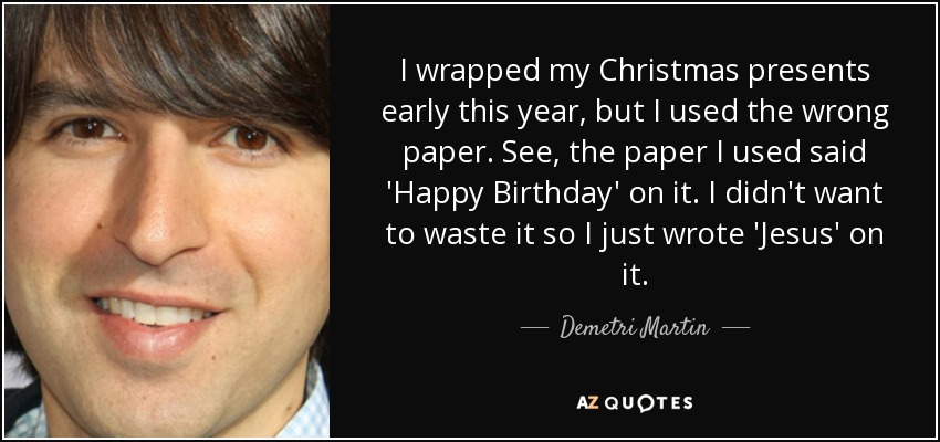 I wrapped my Christmas presents early this year, but I used the wrong paper. See, the paper I used said 'Happy Birthday' on it. I didn't want to waste it so I just wrote 'Jesus' on it. - Demetri Martin