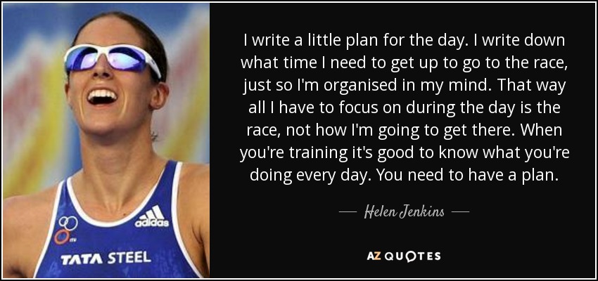 I write a little plan for the day. I write down what time I need to get up to go to the race, just so I'm organised in my mind. That way all I have to focus on during the day is the race, not how I'm going to get there. When you're training it's good to know what you're doing every day. You need to have a plan. - Helen Jenkins