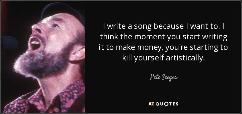 I write a song because I want to. I think the moment you start writing it to make money, you're starting to kill yourself artistically. - Pete Seeger