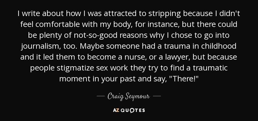 I write about how I was attracted to stripping because I didn't feel comfortable with my body, for instance, but there could be plenty of not-so-good reasons why I chose to go into journalism, too. Maybe someone had a trauma in childhood and it led them to become a nurse, or a lawyer, but because people stigmatize sex work they try to find a traumatic moment in your past and say, 