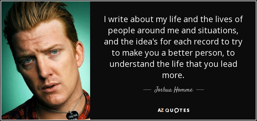 I write about my life and the lives of people around me and situations, and the idea's for each record to try to make you a better person, to understand the life that you lead more. - Joshua Homme