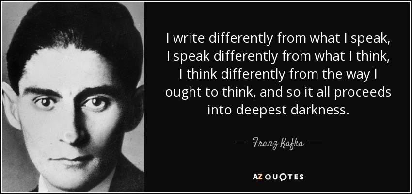 Escribo de forma diferente a como hablo, hablo de forma diferente a como pienso, pienso de forma diferente a como debería pensar, y así todo procede hacia la más profunda oscuridad. - Franz Kafka