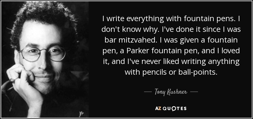 I write everything with fountain pens. I don't know why. I've done it since I was bar mitzvahed. I was given a fountain pen, a Parker fountain pen, and I loved it, and I've never liked writing anything with pencils or ball-points. - Tony Kushner