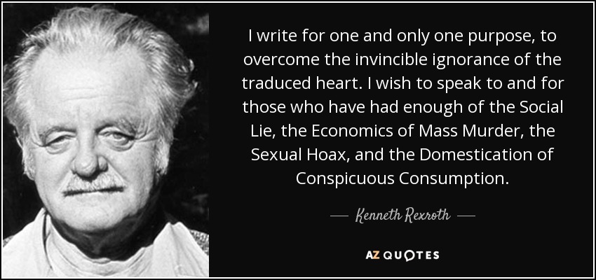 I write for one and only one purpose, to overcome the invincible ignorance of the traduced heart. I wish to speak to and for those who have had enough of the Social Lie, the Economics of Mass Murder, the Sexual Hoax, and the Domestication of Conspicuous Consumption. - Kenneth Rexroth